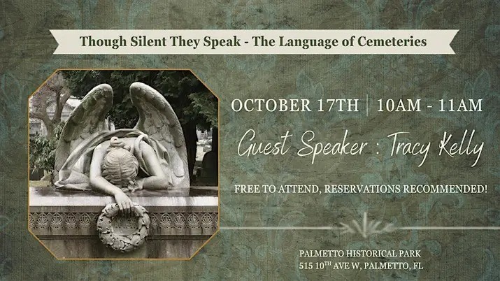 "Though Silent They Speak - The Language of Cemeteries". Presented by Tracy Kelly. Free historical talk with lunch provided! Reservations recommended. Saturday, October 17 at 10 AM - 11 AM. Palmetto Historical Park, 515 10th Ave W, Palmetto, FL 34221